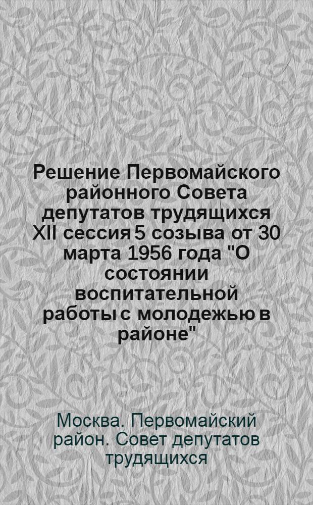 Решение [Первомайского районного Совета депутатов трудящихся XII сессия 5 созыва от 30 марта 1956 года] ["О состоянии воспитательной работы с молодежью в районе", "О работе постоянной комиссии торговли и общественного питания Райсовета"]