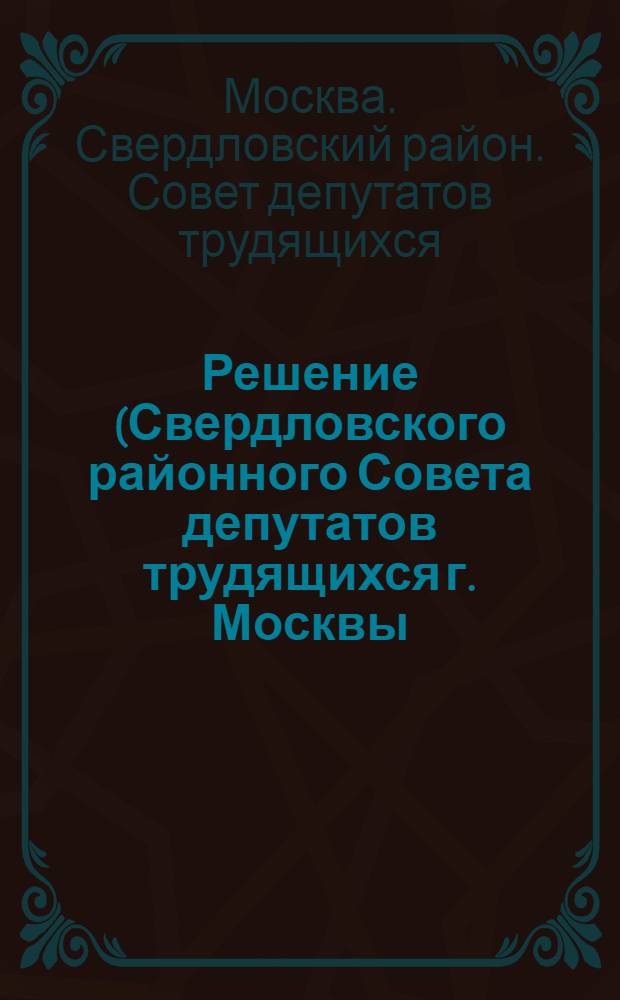 Решение (Свердловского районного Совета депутатов трудящихся г. Москвы) О соблюдении социалистической законности в районе и охране прав граждан : Принято на X сессии Свердлов. район. Совета депутатов трудящихся 5 созыва 22 дек. 1955 г