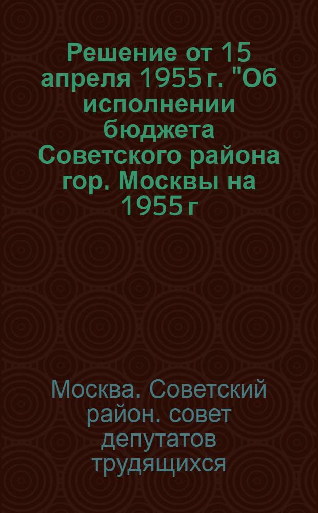 Решение от 15 апреля 1955 г. "Об исполнении бюджета Советского района гор. Москвы на 1955 г. и об исполнении бюджета за 1954 г."
