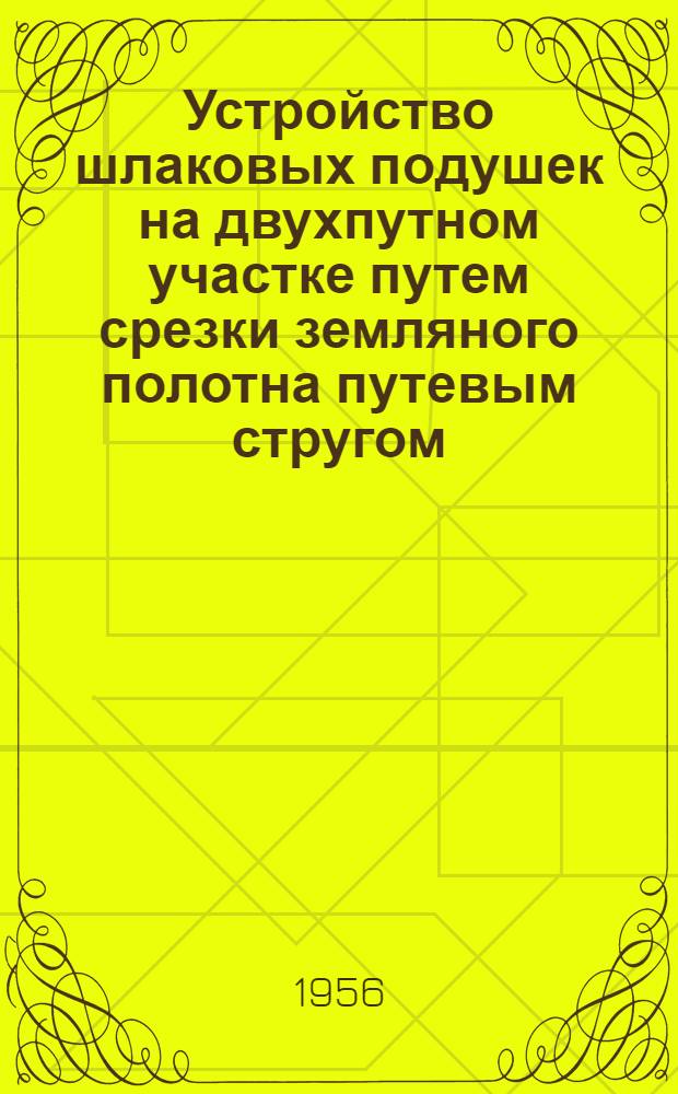 Устройство шлаковых подушек на двухпутном участке путем срезки земляного полотна путевым стругом, с применением путеукладчиков Платова и балластера на Томской железной дороге : (Опыт работы ПМС-19.20 и 23)