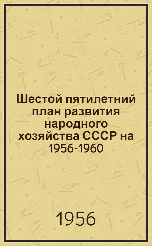 Шестой пятилетний план [развития народного хозяйства СССР на] 1956-1960 : По директивам XX Съезда КПСС : (Основные показатели)