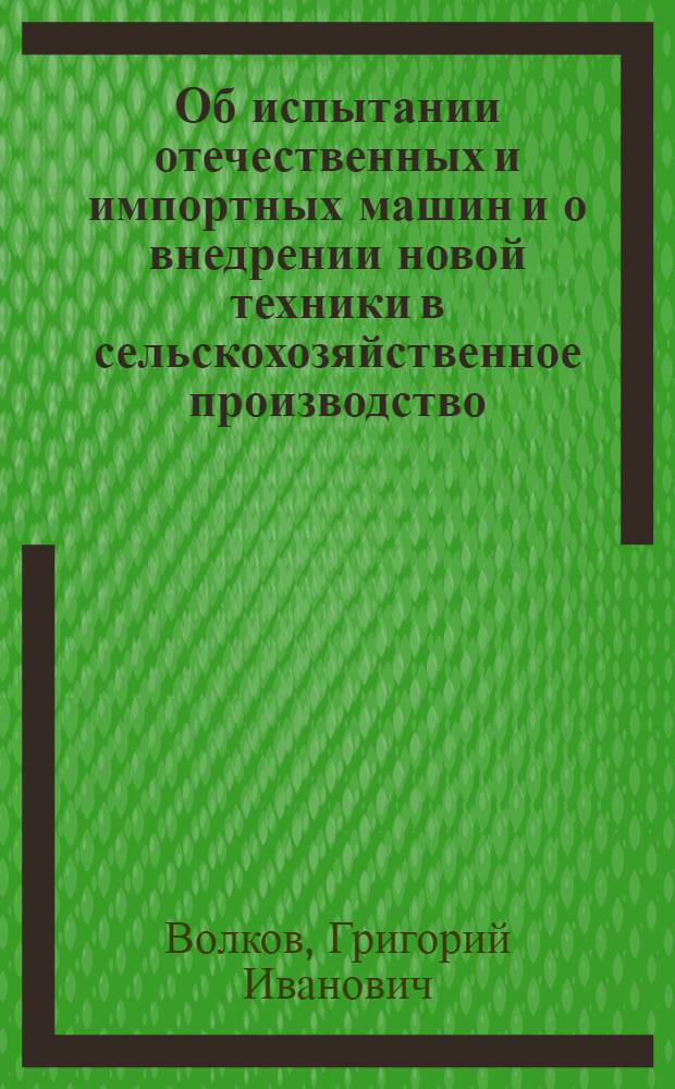 Об испытании отечественных и импортных машин и о внедрении новой техники в сельскохозяйственное производство : Доклад нач. Гл. упр. механизации и электрификации сел. хоз-ва СССР т. Волкова Г.И. К объединенному заседанию коллегий М-ва сел. хоз-ва СССР, М-ва совхозов СССР и М-ва тракторного и с.-х. машиностроения СССР
