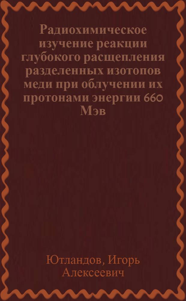 Радиохимическое изучение реакции глубокого расщепления разделенных изотопов меди при облучении их протонами энергии 660 Мэв : Автореферат дис. на соискание учен. степени кандидата хим. наук