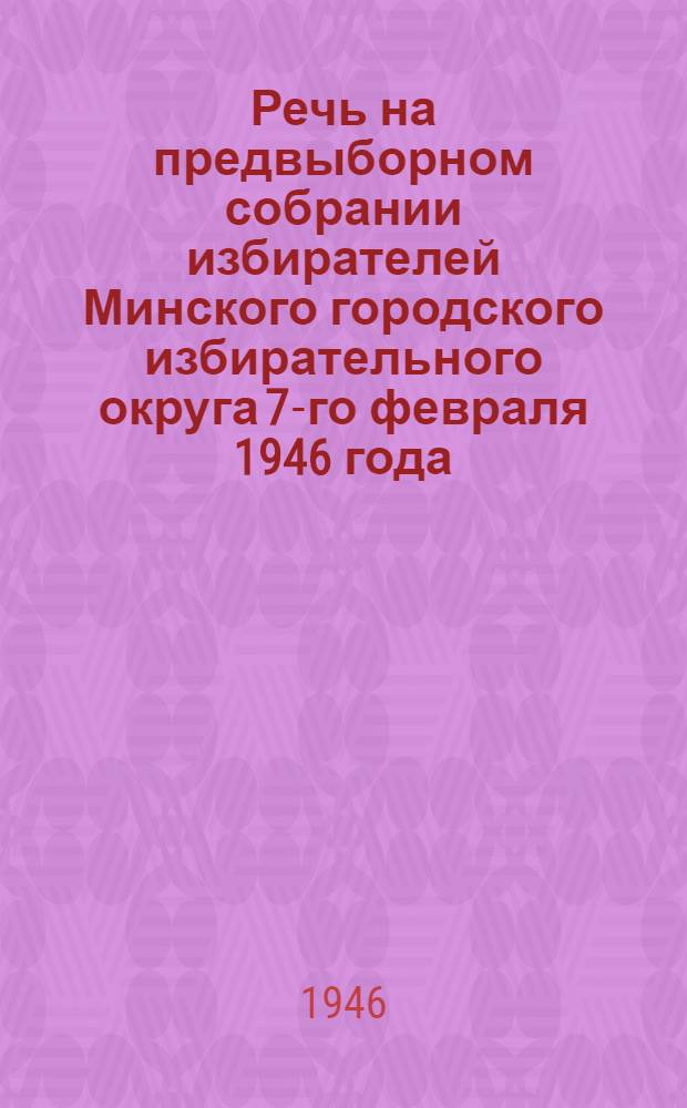 Речь на предвыборном собрании избирателей Минского городского избирательного округа 7-го февраля 1946 года