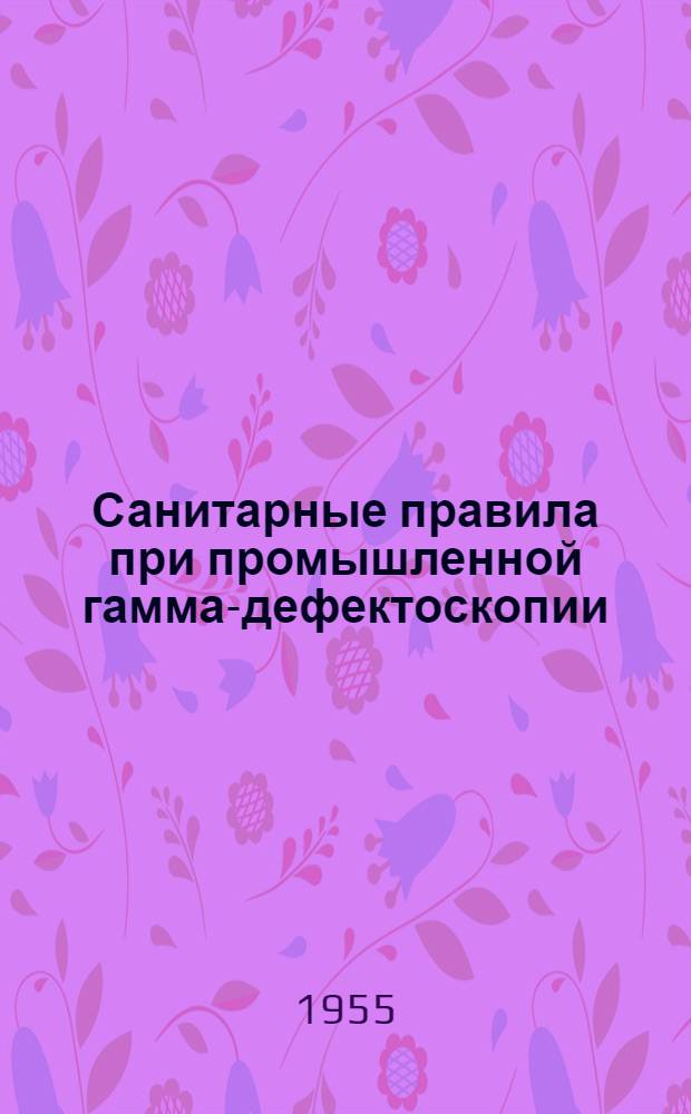 Санитарные правила при промышленной гамма-дефектоскопии : Утв. Гос. сан. инспекцией СССР 7.II.1955 г