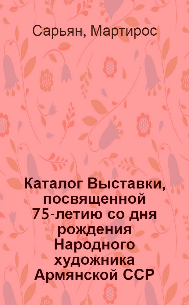 Каталог Выставки, посвященной 75-летию со дня рождения Народного художника Армянской ССР, действительного члена Академии художеств СССР, лауреата Сталинской премии Мартироса Сарьяна