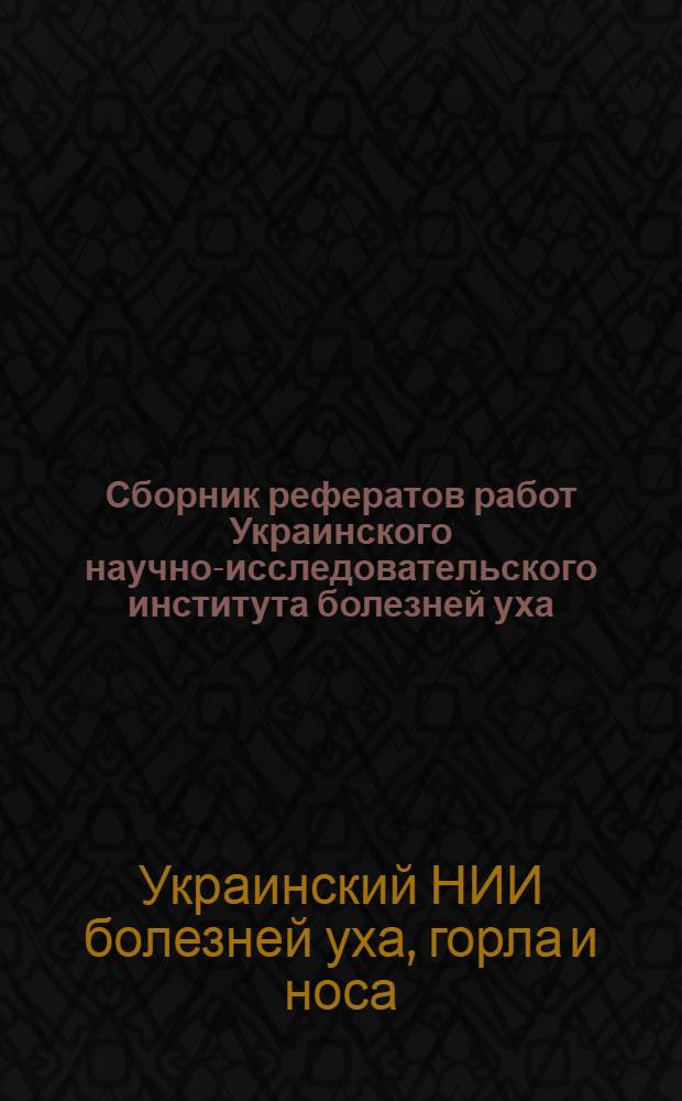 Сборник рефератов работ Украинского научно-исследовательского института болезней уха, горла и носа