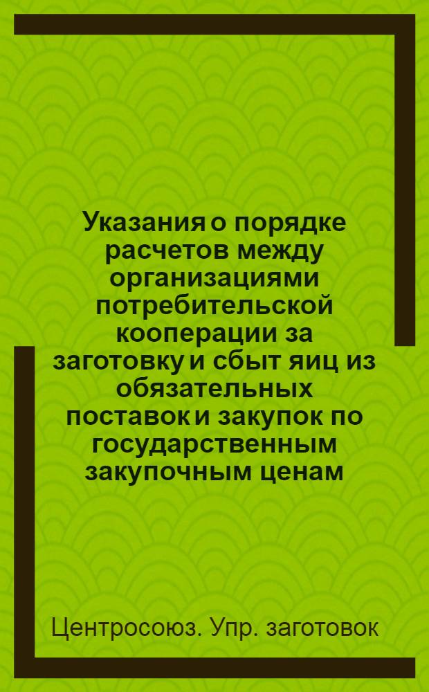 Указания о порядке расчетов между организациями потребительской кооперации за заготовку и сбыт яиц из обязательных поставок и закупок по государственным закупочным ценам (основание постановление правления Центросоюза от 28 апреля 1956 г. № 250) : Правлениям респ., краев. и обл. потребсоюзов : Утв. 11.V. 1956