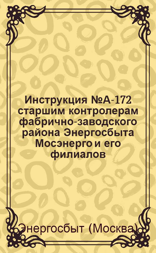 Инструкция № А-172 старшим контролерам фабрично-заводского района Энергосбыта Мосэнерго и его филиалов : Утв. 18 июня 1954 г.