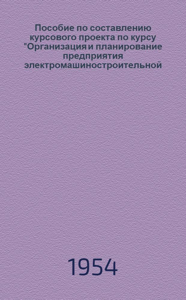 Пособие по составлению курсового проекта по курсу "Организация и планирование предприятия электромашиностроительной (и приборостроительной) промышленности" : Для студентов специальностей: "Электр. машины и аппараты", "Электроизоляционная и кабельная техника", "Автомат. и измер. устройства", "Электровакуумная техника", "Светотехника" и "Радиотехника" : Утв. 11/III 1954 г
