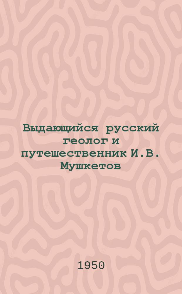 Выдающийся русский геолог и путешественник И.В. Мушкетов : К столетию со дня рождения (1850-1950) : Биобиблиогр. памятка