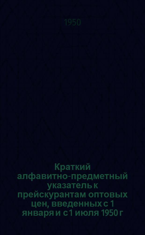 Краткий алфавитно-предметный указатель к прейскурантам оптовых цен, введенных с 1 января и с 1 июля 1950 г. на материалы и оборудование