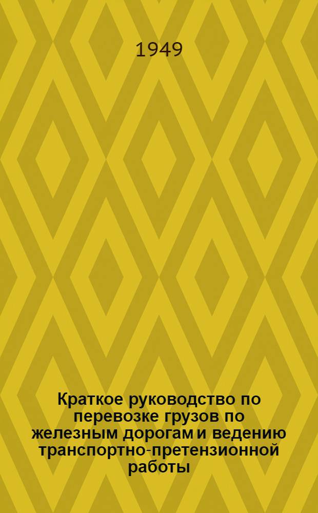 Краткое руководство по перевозке грузов по железным дорогам и ведению транспортно-претензионной работы : (Для работников предприятий М-ва пищевой пром-сти СССР) : Утв. 12/XI 1948 г