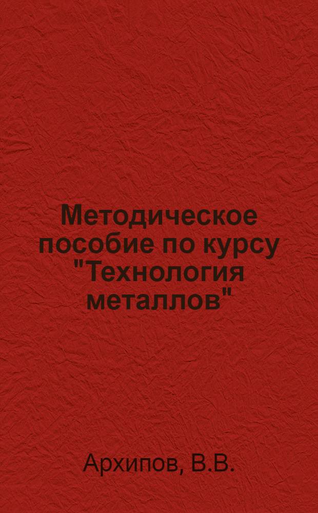 Методическое пособие по курсу "Технология металлов" : Для студентов машиностроит. и мех. специальностей [Вып. 1]-. [Вып. 1]. [Раздел 1 : Металлургия черных и цветных металлов ; Раздел 2 "Литейное производство" ; Раздел 3 "Обработка металлов давлением"