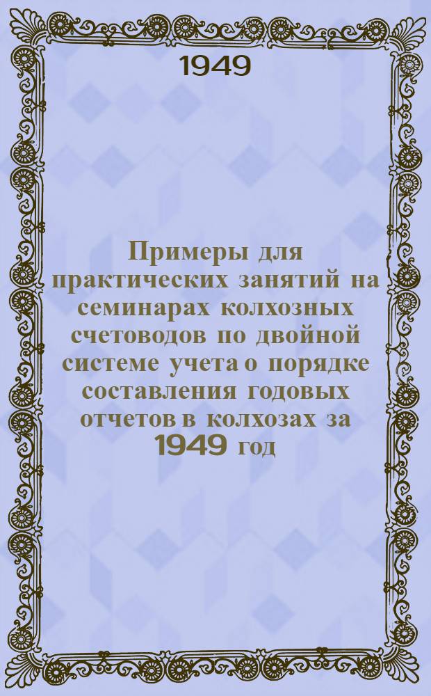 Примеры для практических занятий на семинарах колхозных счетоводов по двойной системе учета о порядке составления годовых отчетов в колхозах за 1949 год