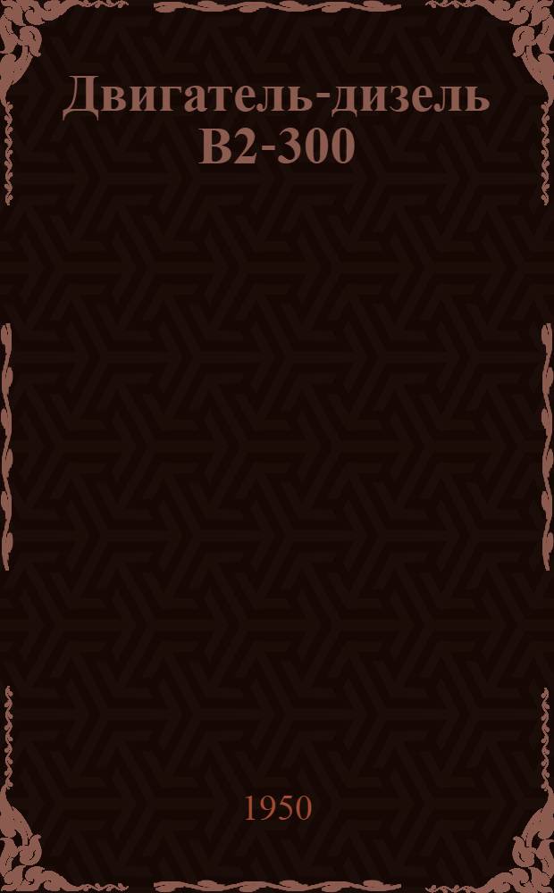 Двигатель-дизель В2-300 : Техн. условия на поставку после капит. ремонта