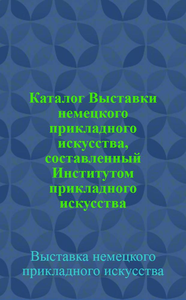 Каталог [Выставки немецкого прикладного искусства, составленный Институтом прикладного искусства, Берлин]