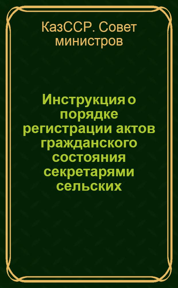 Инструкция о порядке регистрации актов гражданского состояния секретарями сельских, аульных и поселковых Советов депутатов трудящихся Казахской ССР : Утв. Советом Министров Каз. ССР 15.XII.1955 г.