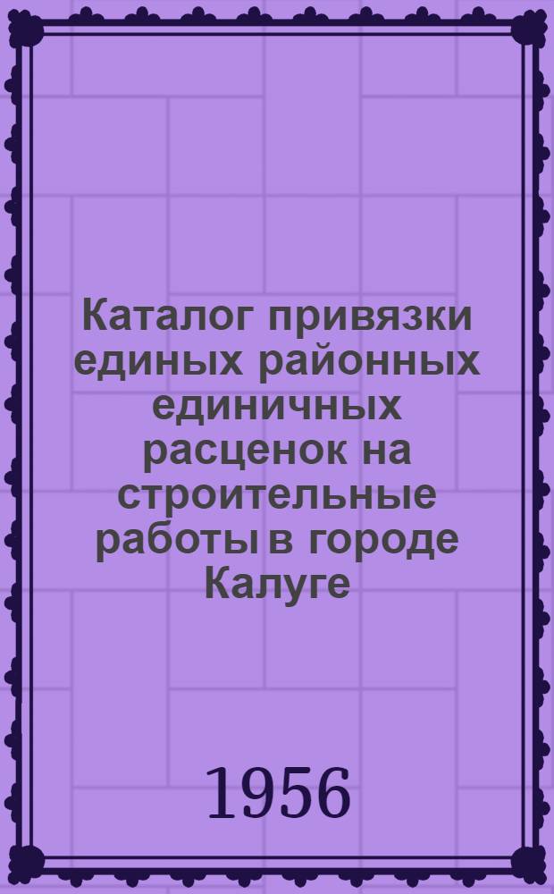 Каталог привязки единых районных единичных расценок на строительные работы в городе Калуге : В ценах с 1 июля 1955 года : Утв. Калуж. Облисполкомом 29 июня 1956 г.