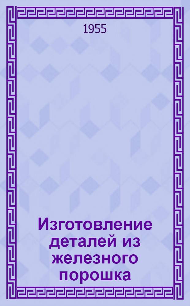 Изготовление деталей из железного порошка : (Опыт завода п/я 934)