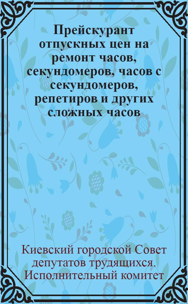 Прейскурант отпускных цен на ремонт часов, секундомеров, часов с секундомеров, репетиров и других сложных часов, выполняемый мастерскими города Киева (вне зависимости от их ведомственного подчинения) по заказам населения, предприятий и учреждений : Утв. Исполком. Киев. гор. Сов. деп. труд. 13 IX 1955 г.