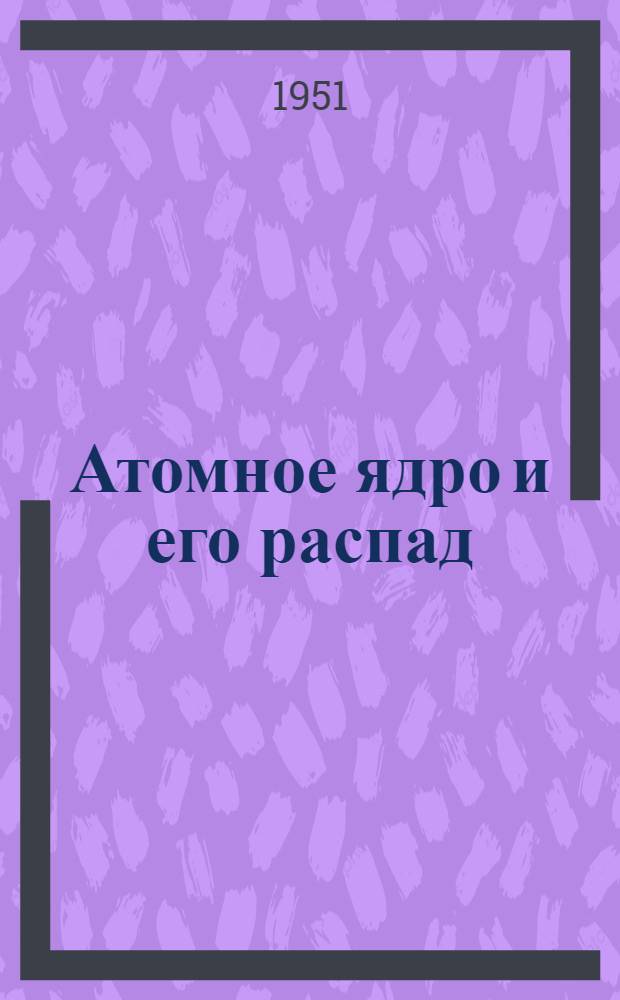 Атомное ядро и его распад : Иностр. книжная, журнальная и патентная литература за 1/I-1/VII 1950 г