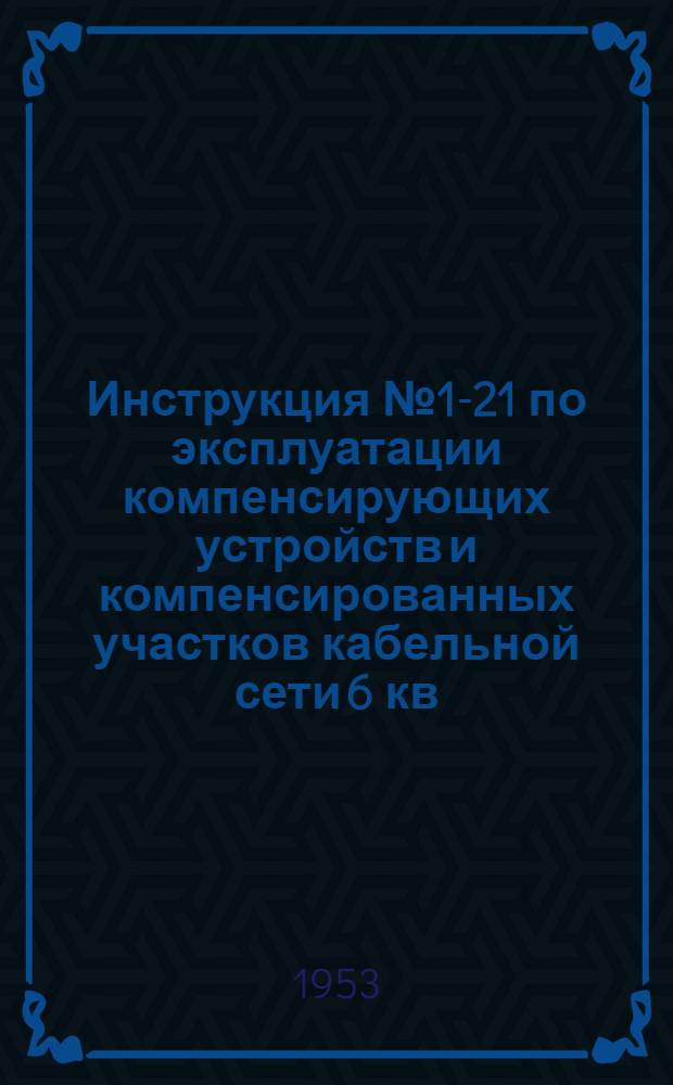 Инструкция № 1-21 по эксплуатации компенсирующих устройств и компенсированных участков кабельной сети 6 кв. : Утв. 17/X-1953 г.