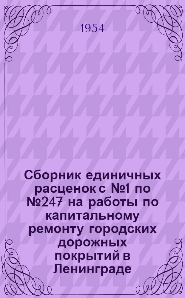 Сборник единичных расценок с № 1 по № 247 на работы по капитальному ремонту городских дорожных покрытий в Ленинграде : В ценах и нормах, действующих с 1 янв. 1952 г