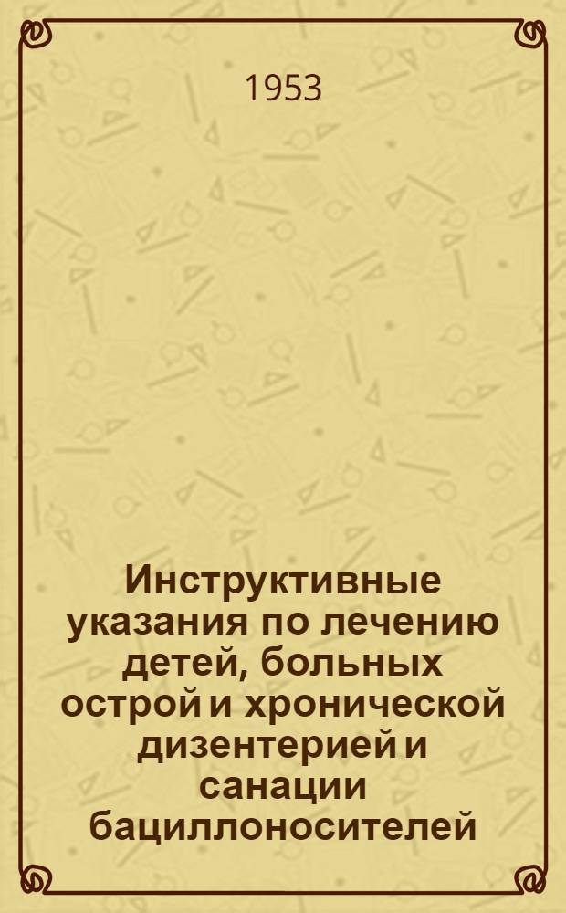 Инструктивные указания по лечению детей, больных острой и хронической дизентерией и санации бациллоносителей : Утв. М-вом здрав. СССР 7 июля 1952 г.