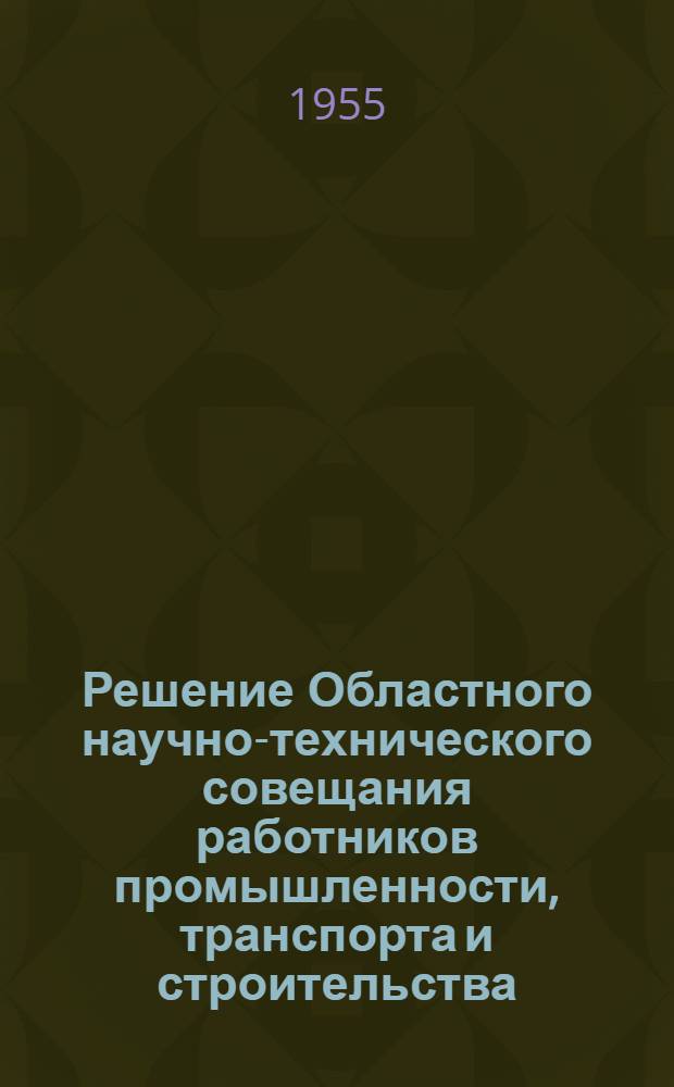 Решение Областного научно-технического совещания работников промышленности, транспорта и строительства, деятелей науки и техники г. Ленинграда и области по вопросу "О распространении передового опыта труда и прогрессивных технологических процессов" (12-19 ноября 1954 года). Вып. 1