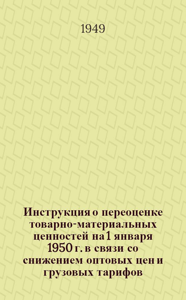 Инструкция о переоценке товарно-материальных ценностей на 1 января 1950 г. в связи со снижением оптовых цен и грузовых тарифов : Утв. Советом министров СССР 30/XI 1949 г