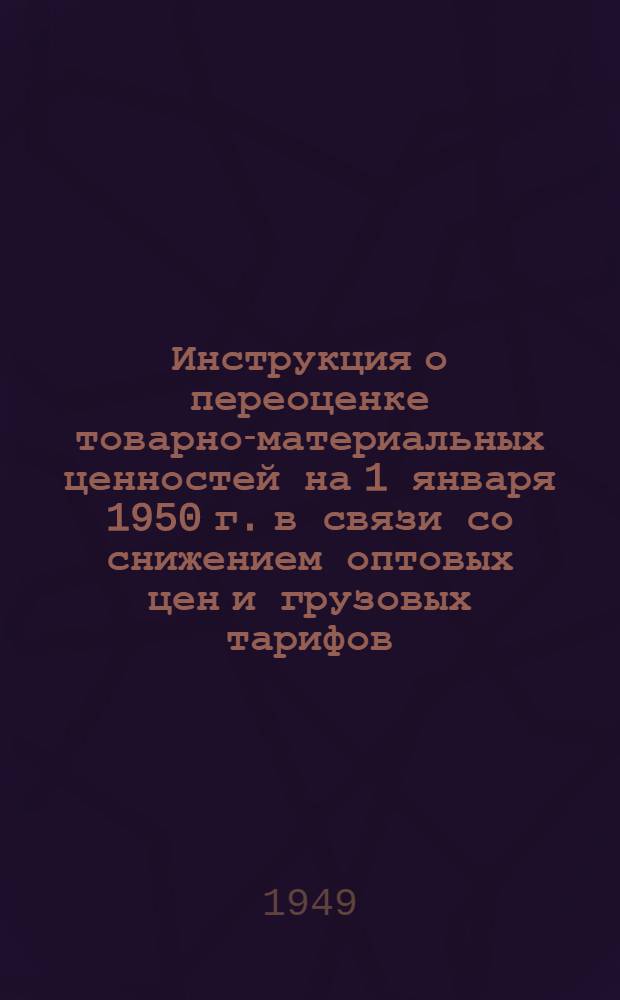 Инструкция о переоценке товарно-материальных ценностей на 1 января 1950 г. в связи со снижением оптовых цен и грузовых тарифов : Утв. Советом министров СССР 30/XI 1949 г