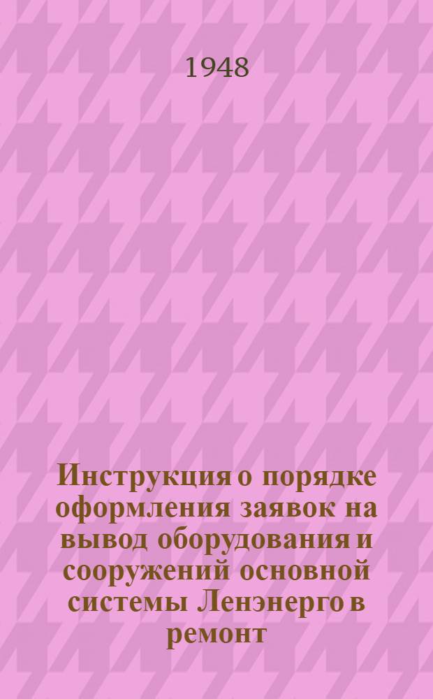 Инструкция о порядке оформления заявок на вывод оборудования и сооружений основной системы Ленэнерго в ремонт, ревизию и на испытание : Утв. 19/IV 1948 г