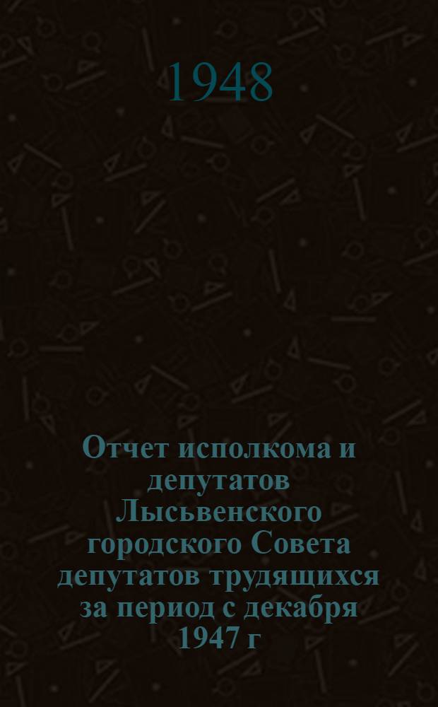 Отчет исполкома и депутатов Лысьвенского городского Совета депутатов трудящихся за период с декабря 1947 г. по 15 мая 1948 г.