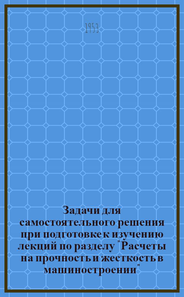 Задачи для самостоятельного решения при подготовке к изучению лекций по разделу "Расчеты на прочность и жесткость в машиностроении" : Утв. 15/I 1953 г