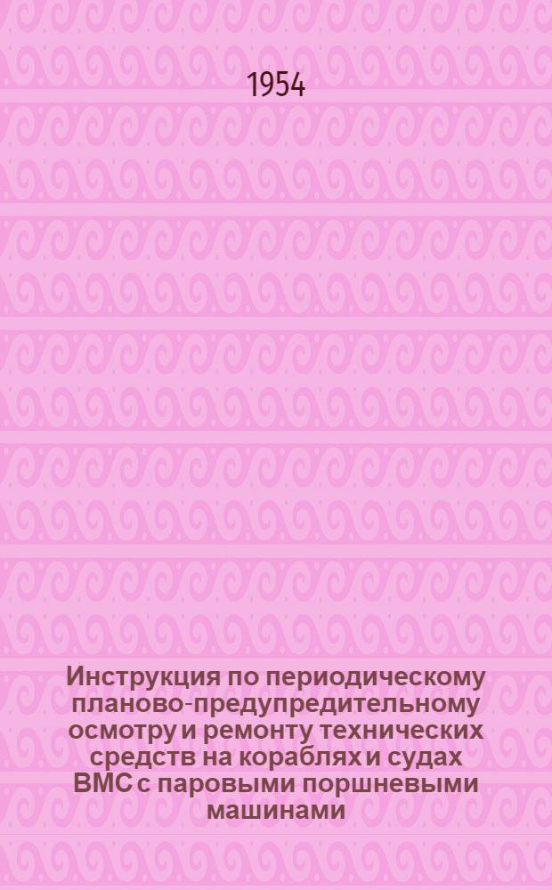 Инструкция по периодическому планово-предупредительному осмотру и ремонту технических средств на кораблях и судах ВМС с паровыми поршневыми машинами : Введ. в действие 30 ноября 1953 г.