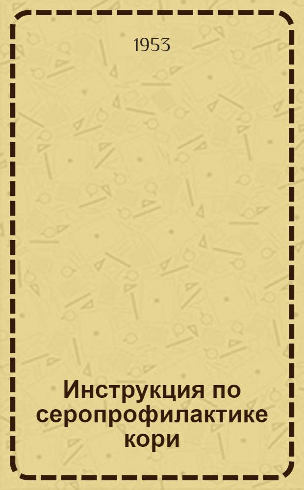 Инструкция по серопрофилактике кори : Утв. Гл. сан.-противоэпид. упр. М-ва здрав. СССР 18 мая 1953 г.