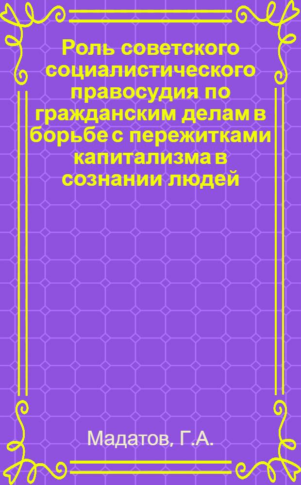 Роль советского социалистического правосудия по гражданским делам в борьбе с пережитками капитализма в сознании людей : Автореферат дис., представл. на соискание учен. степени кандидата юрид. наук