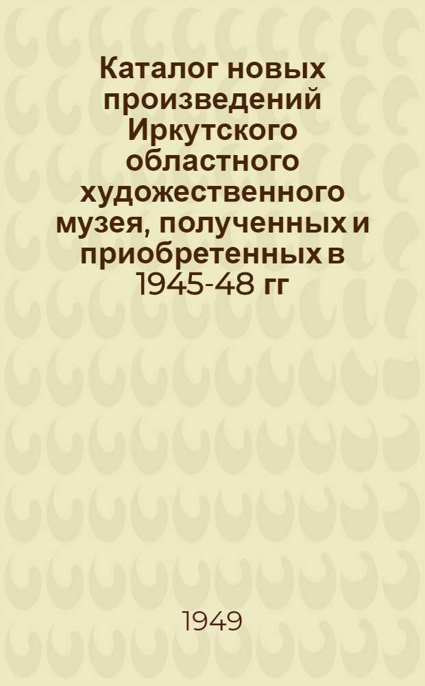 Каталог новых произведений Иркутского областного художественного музея, полученных и приобретенных в 1945-48 гг.