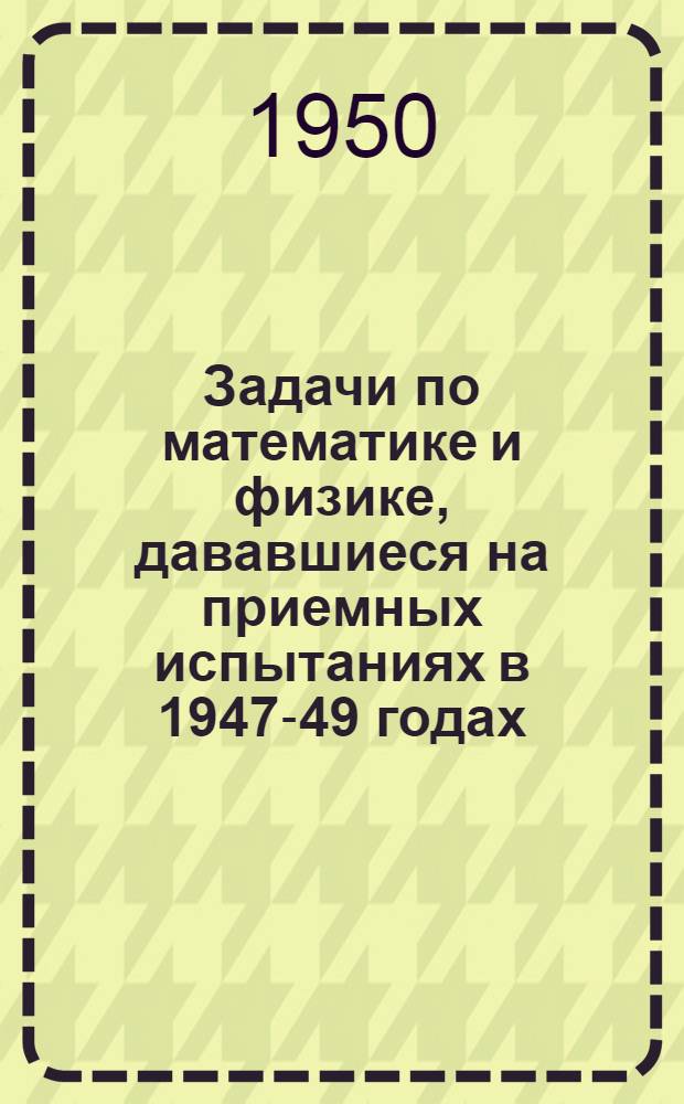 Задачи по математике и физике, дававшиеся на приемных испытаниях в 1947-49 годах