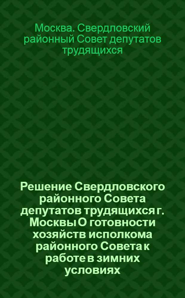 Решение Свердловского районного Совета депутатов трудящихся г. Москвы О готовности хозяйств исполкома районного Совета к работе в зимних условиях : Принято на XVIII сессии... 4-го созыва 29 сент. 1954 г