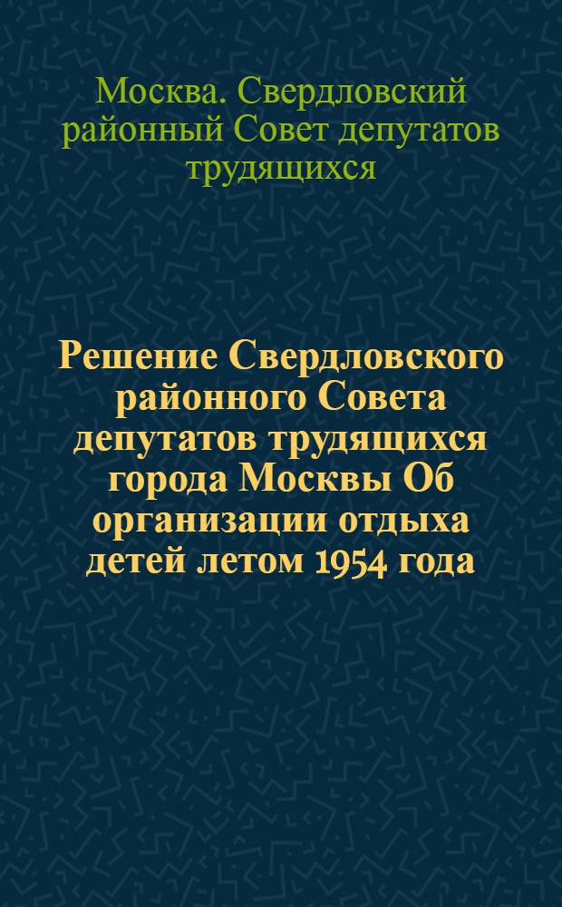Решение Свердловского районного Совета депутатов трудящихся города Москвы Об организации отдыха детей летом 1954 года : Принято на XIV сессии... IV созыва 23 апр. 1954 г
