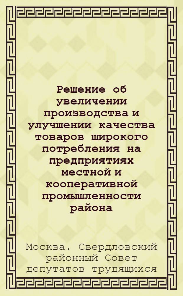 Решение об увеличении производства и улучшении качества товаров широкого потребления на предприятиях местной и кооперативной промышленности района : Принято на VII сессии Свердл. район. Совета депутатов трудящихся г. Москвы (четвертого созыва) 19 авг. 1953 г