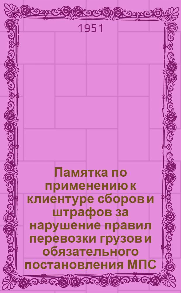 Памятка по применению к клиентуре сборов и штрафов за нарушение правил перевозки грузов и обязательного постановления МПС : (Постановление ЦИК и СНК СССР от 30/V 1928 г. № 36 и от 28/XII 1931, № 1 и приказ МПС № 456/ЦЗ от 7/VI 1949 г.)