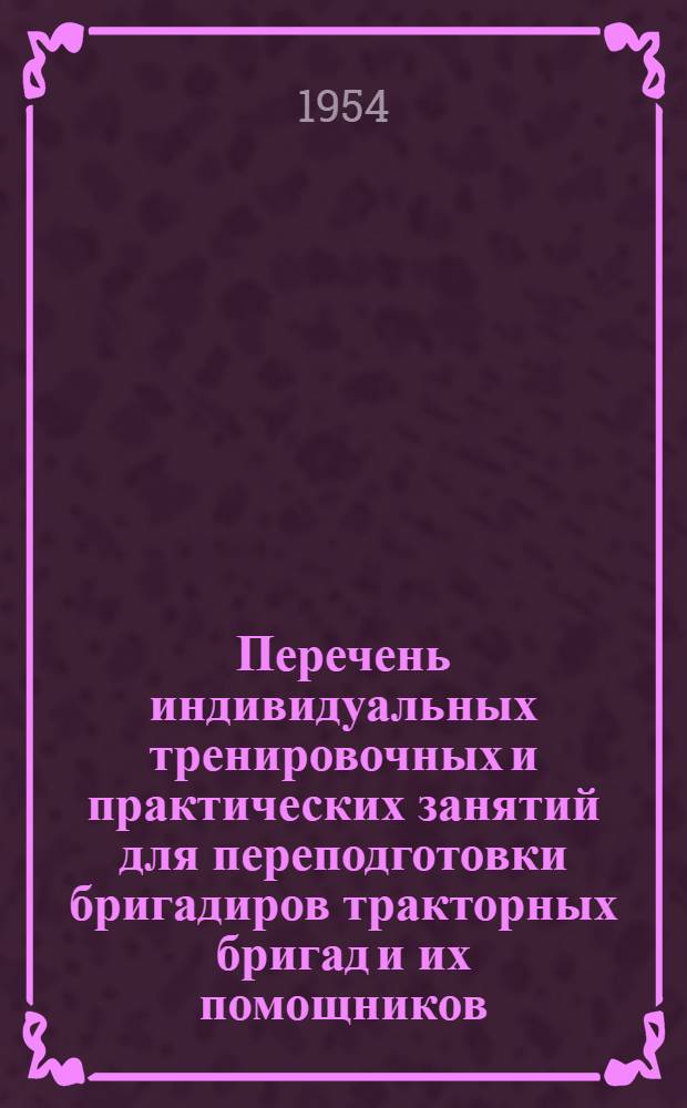 Перечень индивидуальных тренировочных и практических занятий для переподготовки бригадиров тракторных бригад и их помощников : (Срок обучения 1 год) : Утв. 27/IV 1954 г.