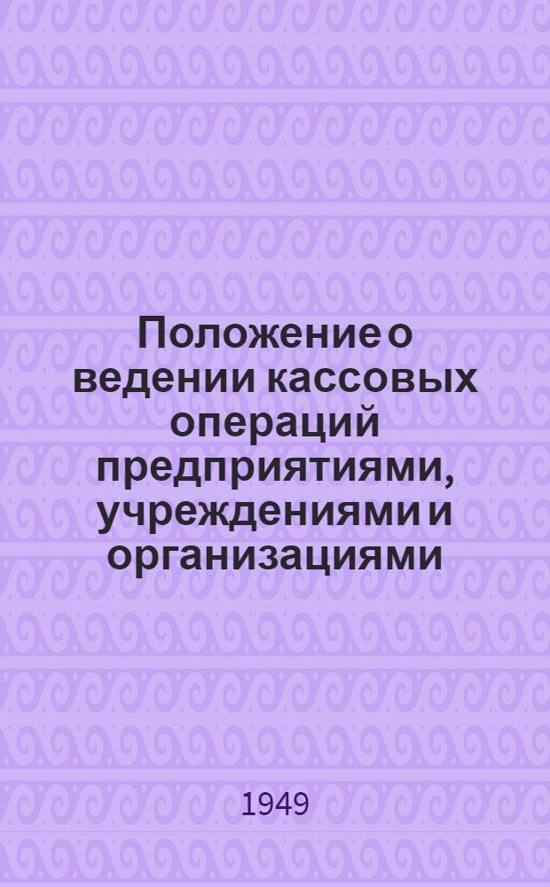 Положение о ведении кассовых операций предприятиями, учреждениями и организациями : Утв. Советом министров СССР 15/I 1949 г.