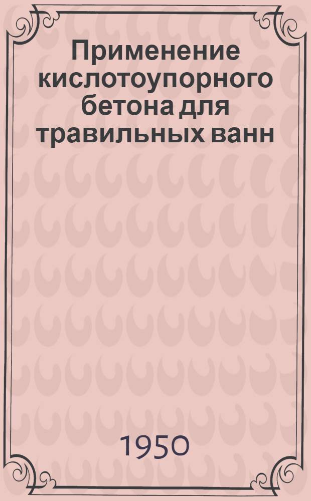 Применение кислотоупорного бетона для травильных ванн : (Из опыта Харьк. тракторного завода, предложение инж. Емельянова М.И.) : По материалам "Оргавтопром" (вып. 31/51 1950 г.)