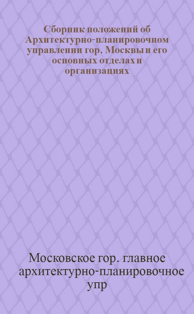 Сборник положений об Архитектурно-планировочном управлении гор. Москвы и его основных отделах и организациях