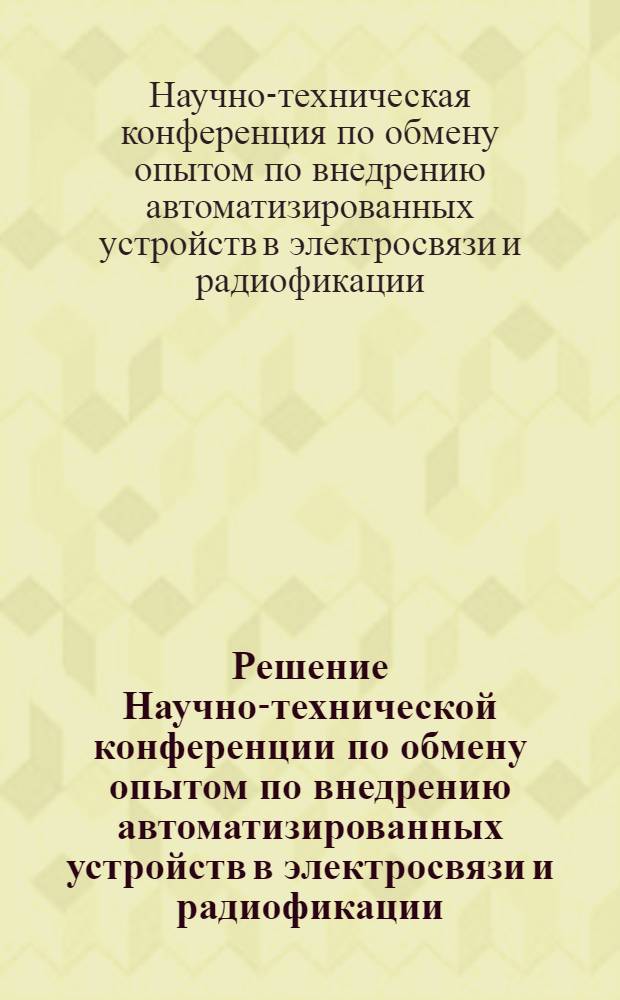 Решение Научно-технической конференции по обмену опытом по внедрению автоматизированных устройств в электросвязи и радиофикации. [14-19 декабря 1956 г.]