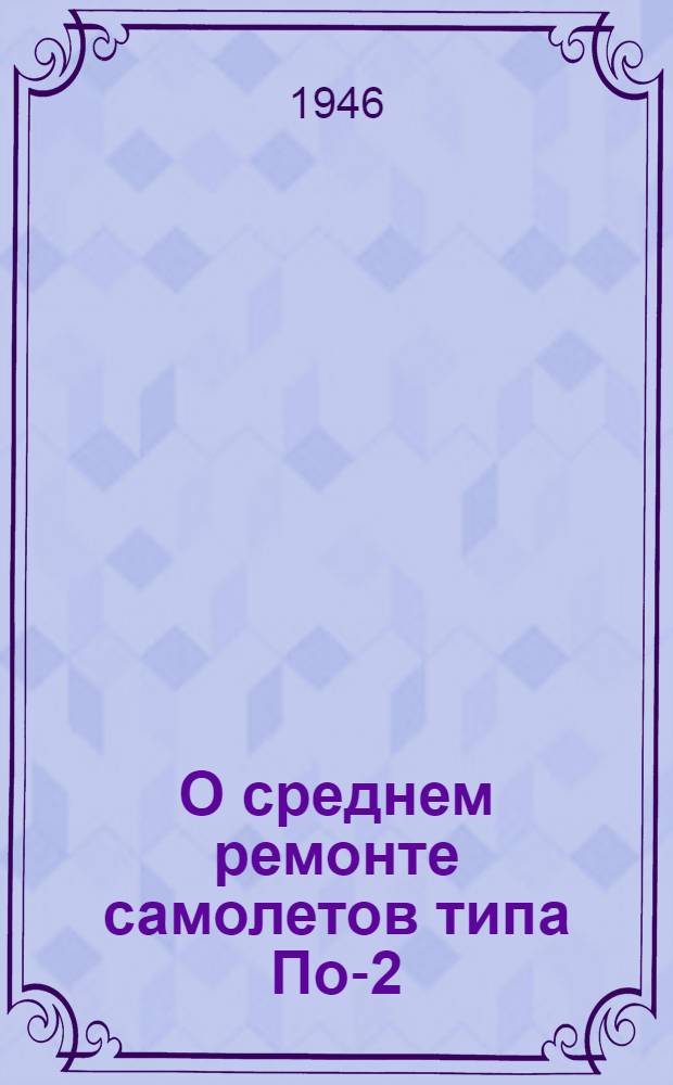 О среднем ремонте самолетов типа По-2 : (Указание глав. инж. ГВФ и Инструкция по производству среднего ремонта самолетов типа По-2)